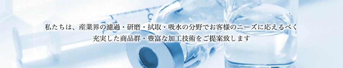 私たちは、産業界の濾過・研磨・拭取・吸水の分野でお客様のニーズに応えるべく充実した商品群・豊富な加工技術をご提案致します