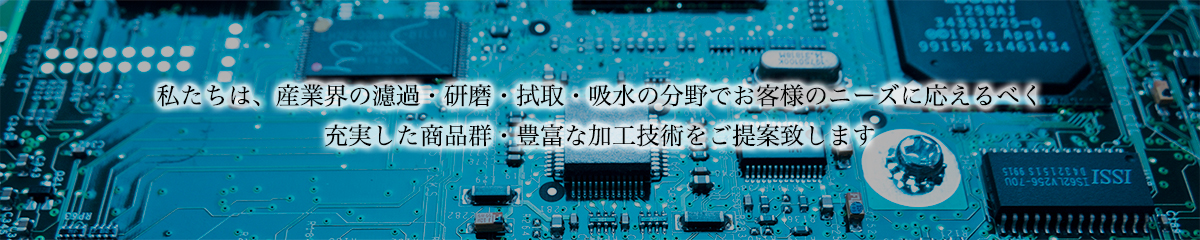 私たちは、産業界の濾過・研磨・拭取・吸水の分野でお客様のニーズに応えるべく充実した商品群・豊富な加工技術をご提案致します