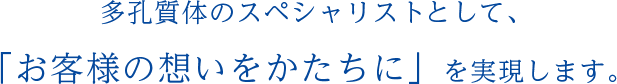 多孔質体のスペシャリストととして、 「お客様の想いをかたちに」を実現します。