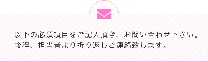 以下の必須項目をご記入頂き、お問い合わせ下さい。後程、担当者より折り返しご連絡致します。