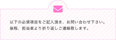 以下の必須項目をご記入頂き、お問い合わせ下さい。後程、担当者より折り返しご連絡致します。